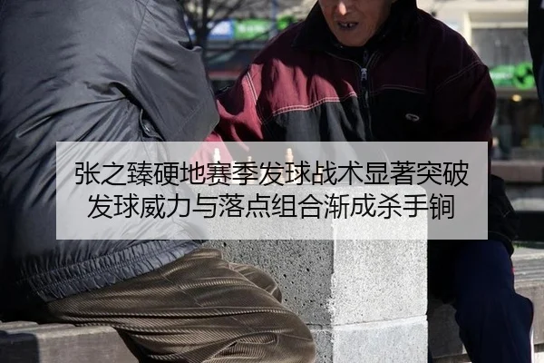 张之臻硬地赛季发球战术显著突破 发球威力与落点组合渐成杀手锏