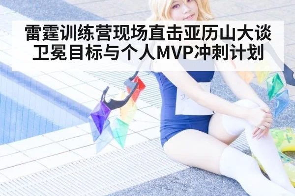 雷霆训练营现场直击亚历山大谈卫冕目标与个人MVP冲刺计划